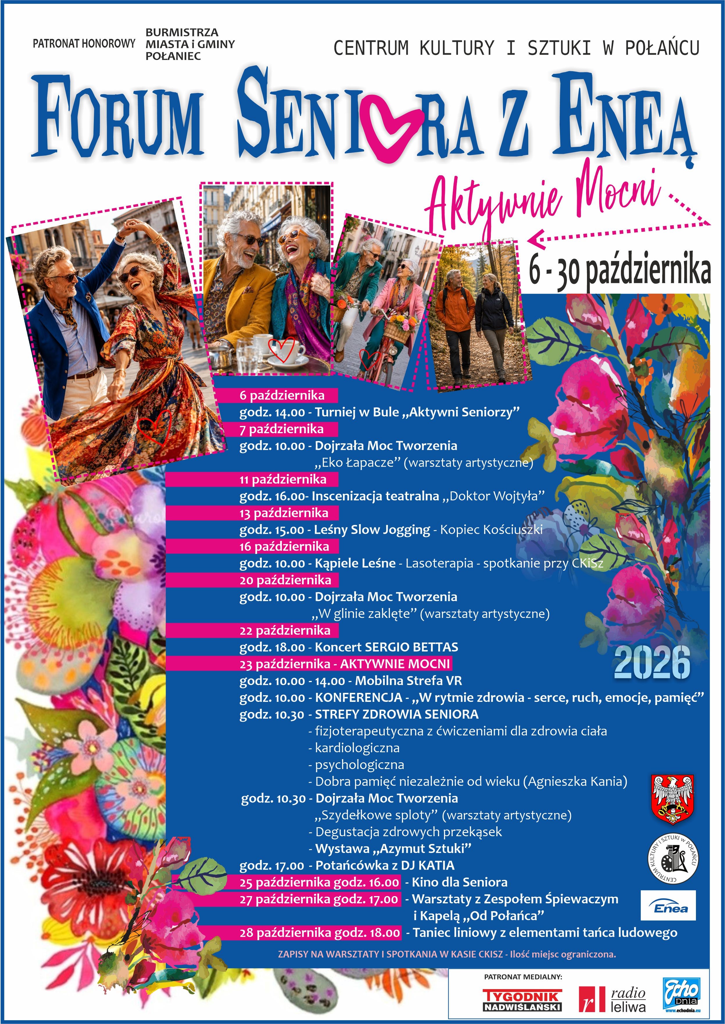Plakat wydarzenia &bdquo;Forum Seniora z&nbsp;Eneą &ndash; Aktywnie Mocni&rdquo;, organizowanego przez Centrum Kultury i&nbsp;Sztuki w&nbsp;Połańcu pod patronatem Burmistrza Miasta i&nbsp;Gminy Połaniec. Forum odbywa się w&nbsp;dniach 6&ndash;30 października 2026 r. Plakat przedstawia fotografie aktywnych senior&oacute;w oraz&nbsp;kolorowe kwiatowe ilustracje.  Program:  6 października, godz. 14:00 &ndash; Turniej w&nbsp;bule &bdquo;Aktywni Seniorzy&rdquo;.  7 października, godz. 10:00 &ndash; &bdquo;Dojrzała Moc Tworzenia&rdquo;: &bdquo;Eko Łapacze&rdquo; &ndash; warsztaty artystyczne.  11 października, godz. 16:00 &ndash; inscenizacja teatralna &bdquo;Doktor Wojtyła&rdquo;.  13 października, godz. 15:00 &ndash; Leśny Slow Jogging &ndash; Kopiec Kościuszki.  16 października, godz. 10:00 &ndash; Kąpiele Leśne, lasoterapia &ndash; spotkanie przy CKISZ.  20 października, godz. 10:00 &ndash; &bdquo;Dojrzała Moc Tworzenia&rdquo;: &bdquo;W glinie zaklęte&rdquo; &ndash; warsztaty artystyczne.  22 października, godz. 18:00 &ndash; koncert Sergio Bettasa.  23 października &ndash; Aktywnie Mocni:  godz. 10:00&ndash;14:00 &ndash; Mobilna Strefa VR,  godz. 10:00 &ndash; konferencja &bdquo;W rytmie zdrowia &ndash; serce, ruch, emocje, pamięć&rdquo;,  godz. 10:30 &ndash; Strefy Zdrowia Seniora: fizjoterapia z&nbsp;ćwiczeniami dla zdrowia ciała, konsultacje kardiologiczne i&nbsp;psychologiczne oraz&nbsp;spotkanie &bdquo;Dobra pamięć niezależnie od wieku&rdquo; z&nbsp;Agnieszką Kanią,  godz. 10:30 &ndash; &bdquo;Dojrzała Moc Tworzenia&rdquo;: &bdquo;Szydełkowe sploty&rdquo; &ndash; warsztaty artystyczne, degustacja zdrowych przekąsek i&nbsp;wystawa &bdquo;Azymut Sztuki&rdquo;,  godz. 17:00 &ndash; Potańc&oacute;wka z&nbsp;DJ Katią.  25 października, godz. 16:00 &ndash; Kino dla Seniora.  27 października, godz. 17:00 &ndash; warsztaty z&nbsp;Zespołem Śpiewaczym i&nbsp;Kapelą &bdquo;Od Połańca&rdquo;.  28 października, godz. 18:00 &ndash; taniec liniowy z&nbsp;elementami tańca ludowego.  Na dole plakatu znajduje się informacja, że&nbsp;zapisy na&nbsp;warsztaty i&nbsp;spotkania w&nbsp;CKISZ są obowiązkowe, a&nbsp;liczba miejsc ograniczona. Plakat zawiera r&oacute;wnież logotypy partner&oacute;w i&nbsp;patron&oacute;w medialnych, m.in. Enei, &bdquo;Tygodnika Nadwiślańskiego&rdquo;, Radia Leliwa i&nbsp;Echa Dnia.