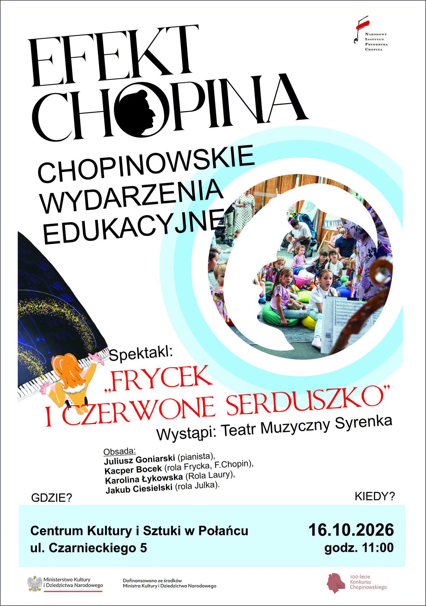 Plakat wydarzenia &bdquo;Efekt Chopina &ndash; Chopinowskie Wydarzenia Edukacyjne&rdquo;. Na białym tle duży czarny napis &bdquo;EFEKT CHOPINA&rdquo;, z&nbsp;sylwetką profilu Fryderyka Chopina wpisaną w&nbsp;literę &bdquo;O&rdquo;. Poniżej znajduje się hasło &bdquo;CHOPINOWSKIE WYDARZENIA EDUKACYJNE&rdquo;. Po prawej stronie widoczne jest okrągłe zdjęcie dzieci i&nbsp;dorosłych uczestniczących w&nbsp;wydarzeniu edukacyjnym, otoczone jasnoniebieskimi okręgami. Po lewej na&nbsp;dole znajduje się ilustracja pianistki grającej na&nbsp;fortepianie. Plakat zapowiada spektakl &bdquo;Frycek i&nbsp;czerwone serduszko&rdquo; w&nbsp;wykonaniu Teatru Muzycznego Syrenka. W obsadzie: Juliusz Goniarski (pianista), Kacper Bocek (Frycek, F. Chopin), Karolina Łykowska (Laura) i&nbsp;Jakub Ciesielski (Julka). Wydarzenie odbędzie się 16 października 2026 r. o&nbsp;godz. 11:00 w&nbsp;Centrum Kultury i&nbsp;Sztuki w&nbsp;Połańcu, ul. Czarnieckiego 5. Na dole umieszczono logotypy Ministerstwa Kultury i&nbsp;Dziedzictwa Narodowego oraz&nbsp;100-lecia Konkursu Chopinowskiego.