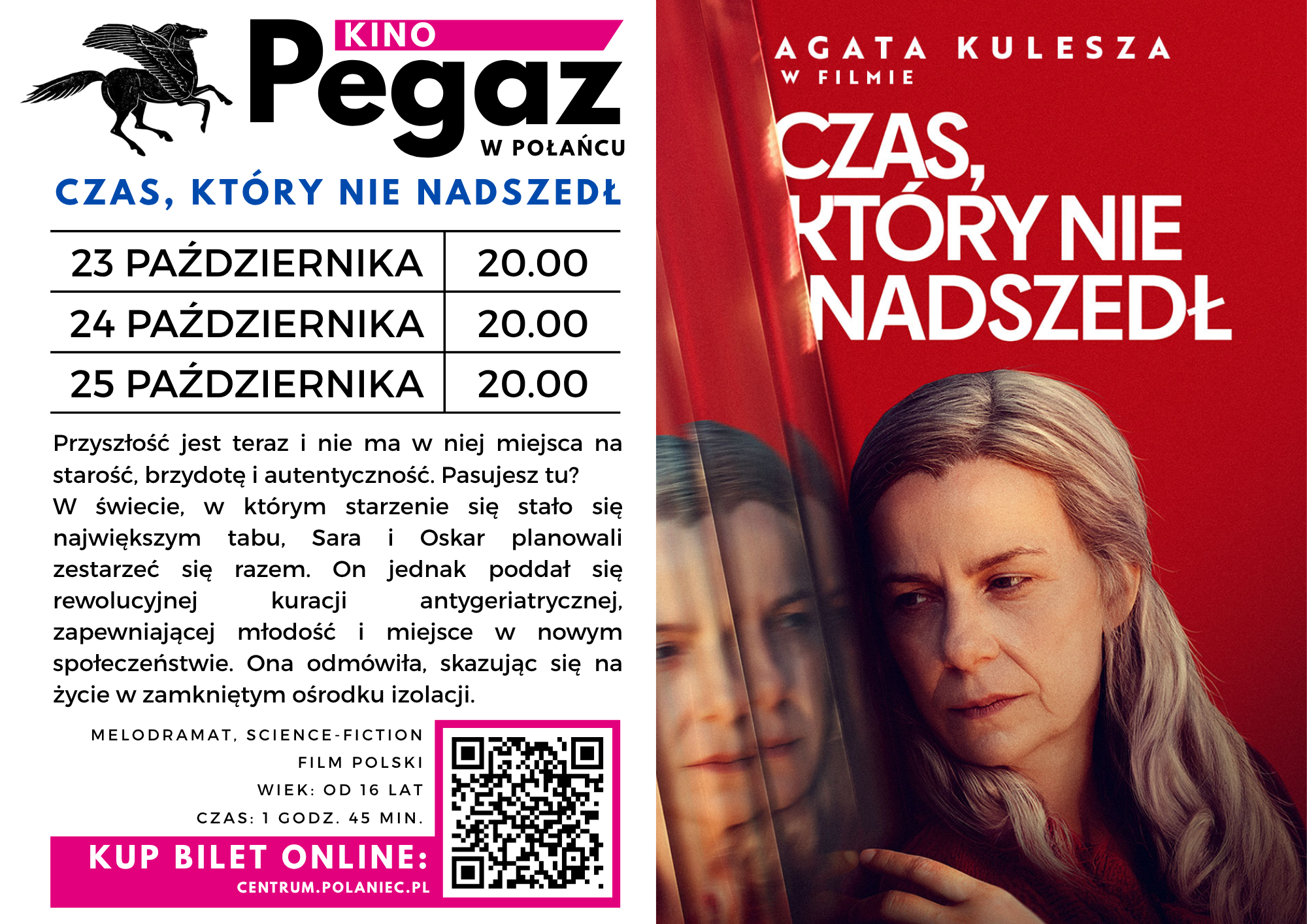 Plakat kina Pegaz w&nbsp;Połańcu zapowiada polski film &bdquo;Czas, kt&oacute;ry nie nadszedł&rdquo; z&nbsp;Agatą Kuleszą. Seanse odbędą się 23, 24 i&nbsp;25 października o&nbsp;godz. 20:00. Film z&nbsp;gatunku melodramat i&nbsp;science fiction jest przeznaczony dla widz&oacute;w od 16 lat i&nbsp;trwa 1 godzinę 45 minut. Fabuła przedstawia świat, w&nbsp;kt&oacute;rym starość, brzydota i&nbsp;autentyczność stały się tabu. Sara i&nbsp;Oskar planują wsp&oacute;lnie się zestarzeć, jednak&nbsp;Oskar poddaje się nowoczesnej kuracji antygeriatrycznej, zapewniającej młodość i&nbsp;miejsce w&nbsp;nowym społeczeństwie. Sara odmawia i&nbsp;zostaje skazana na&nbsp;życie w&nbsp;zamkniętym ośrodku izolacji. Po lewej stronie grafiki znajduje się logo kina, terminy seans&oacute;w, opis filmu, informacja o&nbsp;ograniczeniu wiekowym oraz&nbsp;kod QR i&nbsp;adres strony do zakupu bilet&oacute;w online. Po prawej stronie widnieje czerwony plakat filmowy z&nbsp;tytułem produkcji i&nbsp;portretem siwowłosej kobiety spoglądającej w&nbsp;zamyśleniu przez szybę, w&nbsp;kt&oacute;rej odbija się jej twarz.
