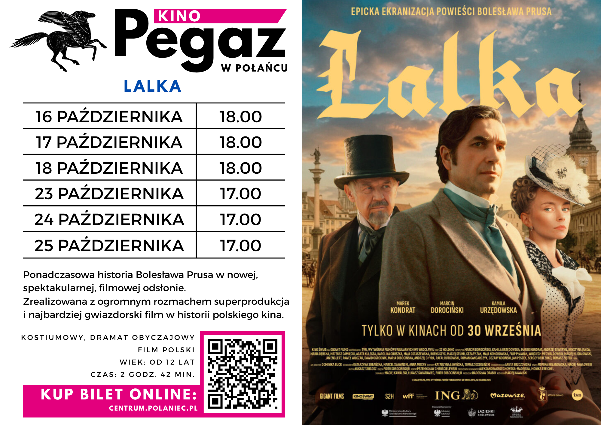 Plakat kina Pegaz w&nbsp;Połańcu zapraszający na&nbsp;seanse filmu &bdquo;Lalka&rdquo;. Po lewej stronie znajduje się logo kina z&nbsp;czarnym pegazem, harmonogram seans&oacute;w, opis filmu oraz&nbsp;kod QR i&nbsp;informacja o&nbsp;zakupie bilet&oacute;w online na&nbsp;stronie centrum.polaniece.pl. Pokazy odbędą się 16, 17 i&nbsp;18 października o&nbsp;godz. 18.00 oraz&nbsp;23, 24 i&nbsp;25 października o&nbsp;godz. 17.00. Film opisano jako ponadczasową historię Bolesława Prusa w&nbsp;nowej, spektakularnej odsłonie. To polski dramat obyczajowy, film kostiumowy dla widz&oacute;w od 12 lat, trwający 2 godziny i&nbsp;42 minuty. Po prawej stronie widnieje plakat filmowy przedstawiający troje bohater&oacute;w w&nbsp;eleganckich strojach z&nbsp;epoki na&nbsp;tle XIX-wiecznego miasta, pod dużym, złotym tytułem &bdquo;Lalka&rdquo;. Na dole znajduje się informacja: &bdquo;Tylko w&nbsp;kinach od 30 września&rdquo;.