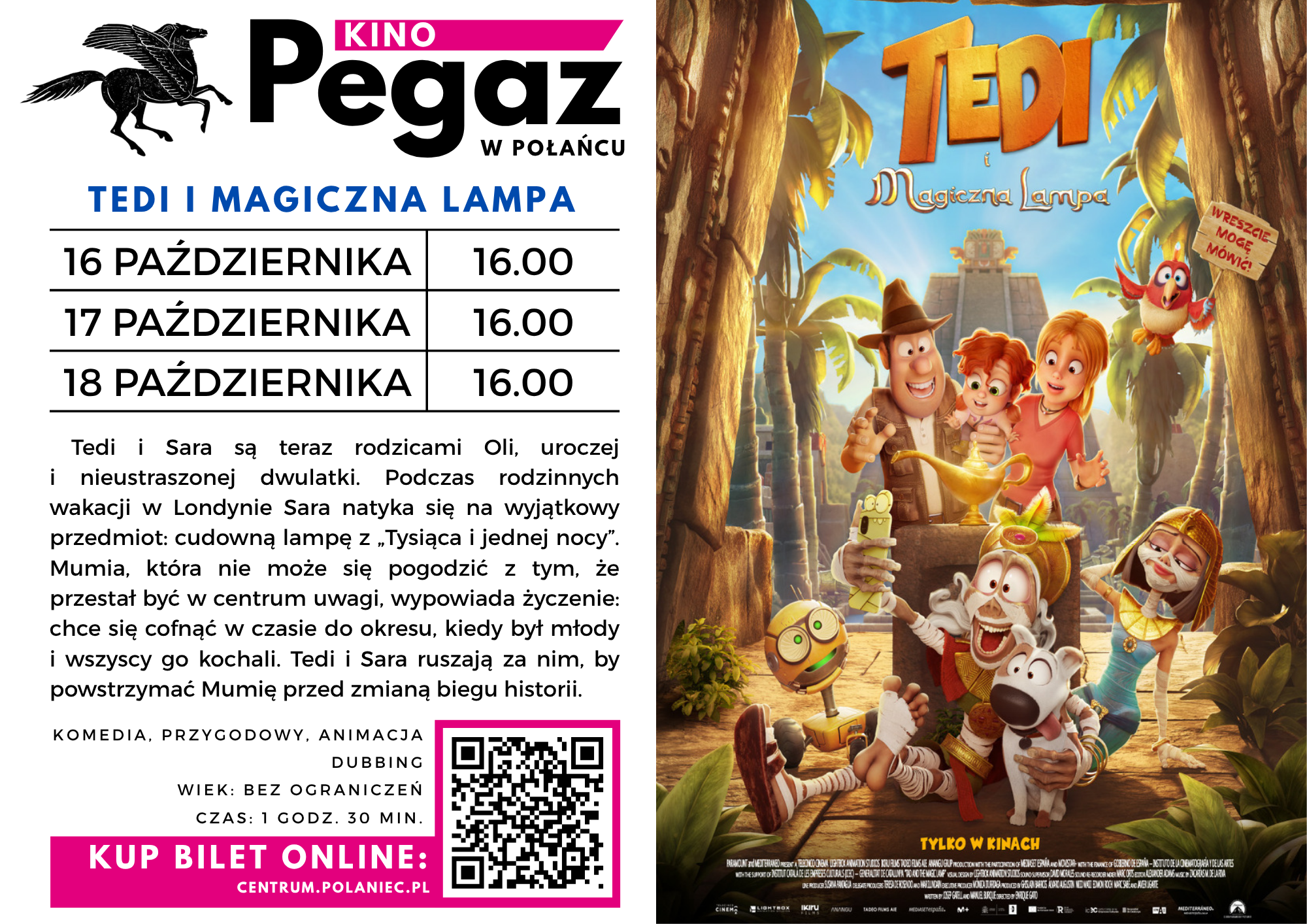 Plakat kina Pegaz w&nbsp;Połańcu zapraszający na&nbsp;seanse filmu animowanego &bdquo;Tedi i&nbsp;magiczna lampa&rdquo;. Pokazy odbędą się 16, 17 i&nbsp;18 października o&nbsp;godz. 16.00. Po lewej stronie znajduje się logo kina, harmonogram seans&oacute;w, opis fabuły oraz&nbsp;kod QR i&nbsp;informacja o&nbsp;zakupie bilet&oacute;w online na&nbsp;stronie centrum.polaniece.pl.  Film opowiada o&nbsp;Tedim i&nbsp;Sarze, kt&oacute;rzy podczas rodzinnych wakacji w&nbsp;Londynie odkrywają magiczną lampę z&nbsp;&bdquo;Tysiąca i&nbsp;jednej nocy&rdquo;. Mumia, niezadowolona z&nbsp;utraty uwagi, chce cofnąć się w&nbsp;czasie do okresu swojej młodości. Bohaterowie wyruszają, by powstrzymać ją przed zmianą biegu historii. To komedia przygodowa i&nbsp;animacja z&nbsp;dubbingiem, bez ograniczeń wiekowych, trwająca 1 godzinę i&nbsp;30 minut.  Po prawej stronie widnieje kolorowy plakat filmu przedstawiający grupę animowanych bohater&oacute;w, w&nbsp;tym mężczyznę w&nbsp;kapeluszu, dwie rudowłose postacie, mumię, papugę i&nbsp;psa, zgromadzonych wok&oacute;ł złotej lampy w&nbsp;scenerii tropikalnej dżungli i&nbsp;starożytnych ruin. U g&oacute;ry znajduje się tytuł &bdquo;Tedi i&nbsp;magiczna lampa&rdquo;,