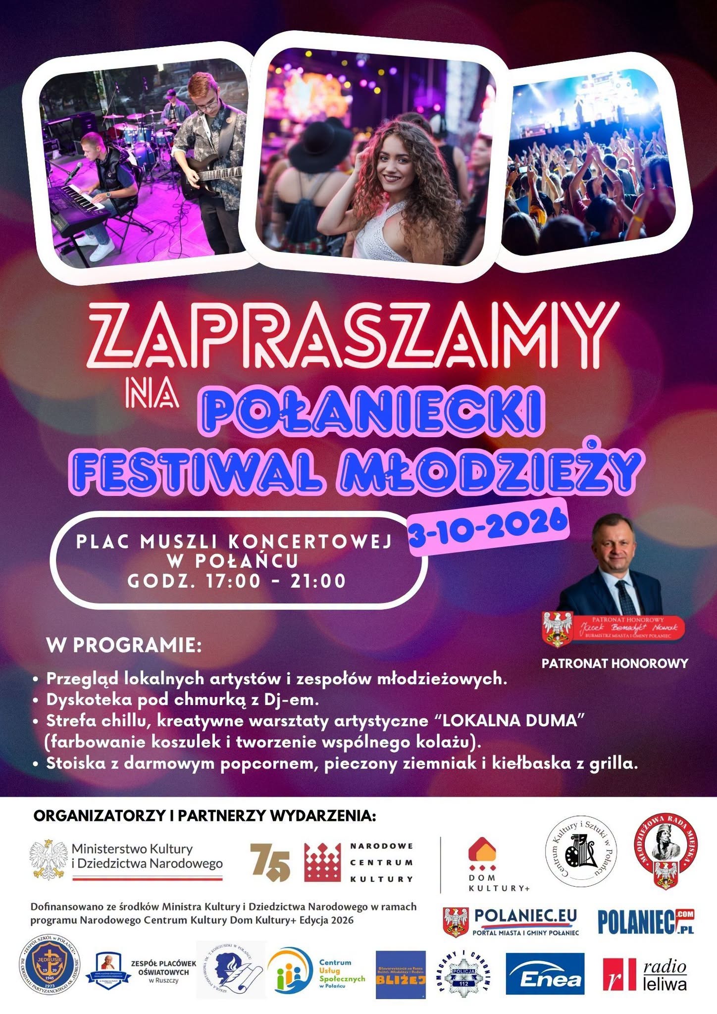 Plakat w&nbsp;intensywnej, fioletowo-r&oacute;żowej kolorystyce zaprasza na&nbsp;&bdquo;Połaniecki Festiwal Młodzieży&rdquo;, kt&oacute;ry odbędzie się 3 października 2026 roku na&nbsp;Placu Muszli Koncertowej w&nbsp;Połańcu, w&nbsp;godzinach 17:00&ndash;21:00. U g&oacute;ry znajdują się trzy fotografie: młody zesp&oacute;ł podczas koncertu, uczestniczka wydarzenia oraz&nbsp;publiczność bawiąca się na&nbsp;koncercie.  W programie zaplanowano przegląd lokalnych artyst&oacute;w i&nbsp;zespoł&oacute;w młodzieżowych, dyskotekę pod chmurką z&nbsp;DJ-em, strefę chill i&nbsp;kreatywne warsztaty artystyczne &bdquo;Lokalna Duma&rdquo; obejmujące farbowanie koszulek i&nbsp;tworzenie wsp&oacute;lnego kolażu. Dostępne będą r&oacute;wnież stoiska z&nbsp;darmowym popcornem, pieczonymi ziemniakami i&nbsp;kiełbaską z&nbsp;grilla.  Na plakacie widnieje informacja o&nbsp;patronacie honorowym burmistrza miasta i&nbsp;gminy Połaniec oraz&nbsp;liczne logotypy organizator&oacute;w i&nbsp;partner&oacute;w wydarzenia, w&nbsp;tym Ministerstwa Kultury i&nbsp;Dziedzictwa Narodowego, Narodowego Centrum Kultury, Domu Kultury+, Centrum Kultury i&nbsp;Sztuki w&nbsp;Połańcu oraz&nbsp;innych lokalnych instytucji i&nbsp;organizacji. Wydarzenie jest dofinansowane ze środk&oacute;w Ministra Kultury i&nbsp;Dziedzictwa Narodowego w&nbsp;ramach programu Narodowego Centrum Kultury &bdquo;Dom Kultury+ Edycja 2026&rdquo;.
