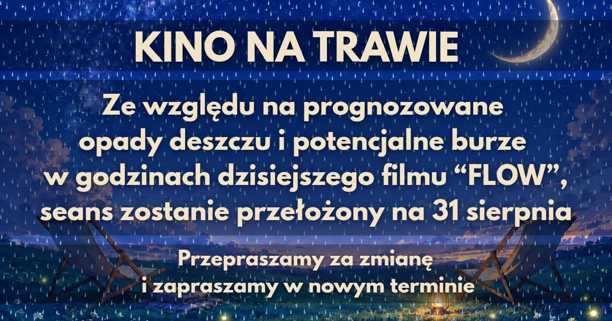 Grafika informująca o&nbsp;zmianie terminu seansu &bdquo;Kino na&nbsp;Trawie&rdquo;. Na tle nocnego, deszczowego krajobrazu z&nbsp;księżycem widoczny jest komunikat, że&nbsp;ze względu na&nbsp;prognozowane opady deszczu i&nbsp;potencjalne burze dzisiejszy seans filmu &bdquo;FLOW&rdquo; zostaje przełożony na&nbsp;31 sierpnia. Na dole grafiki znajduje się przeproszenie za zmianę oraz&nbsp;zaproszenie na&nbsp;nowy termin.