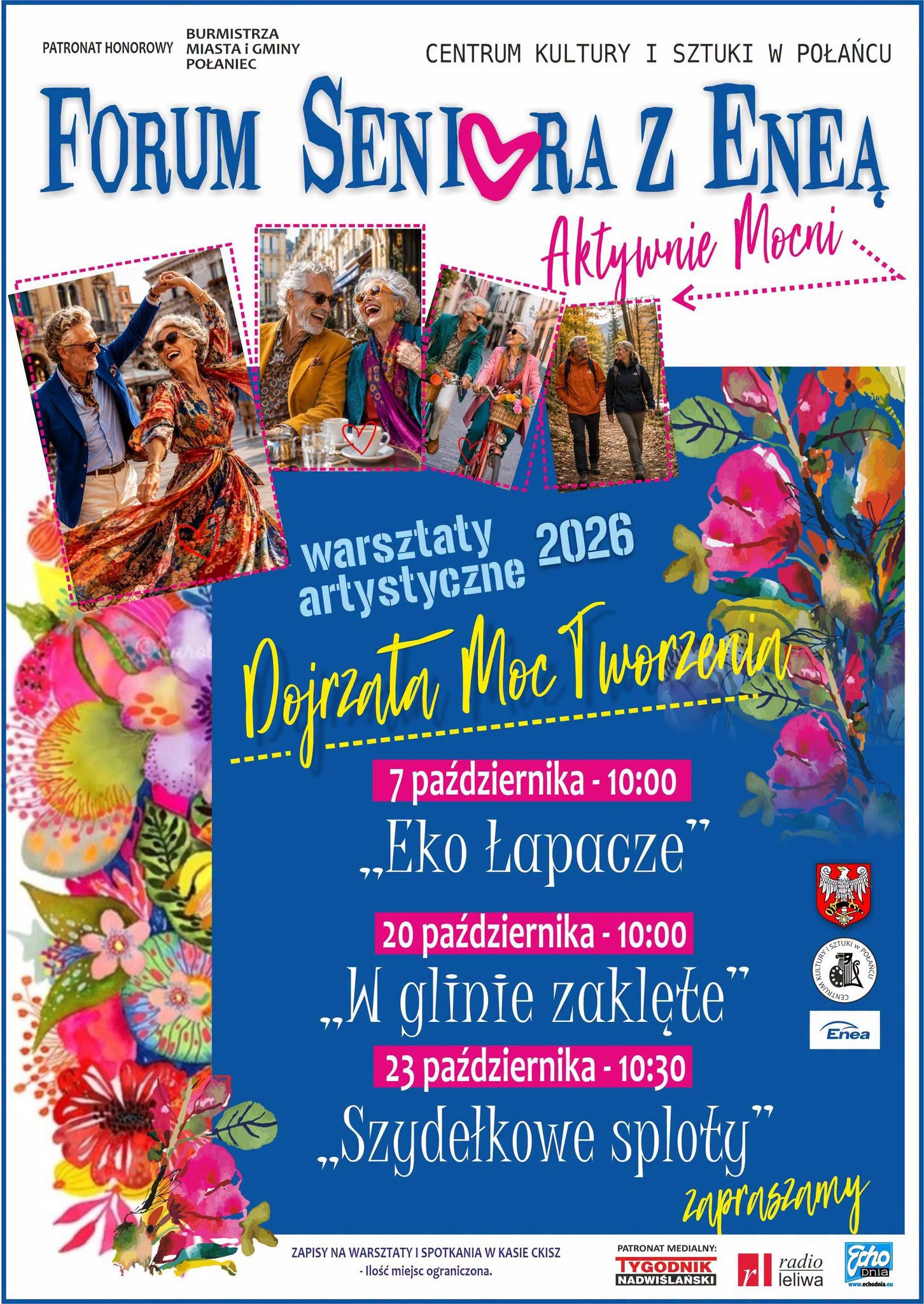 Plakat Centrum Kultury i&nbsp;Sztuki w&nbsp;Połańcu zaprasza na&nbsp;&bdquo;Forum Seniora z&nbsp;Eneą &ndash; Aktywnie Młodsi&rdquo; oraz&nbsp;warsztaty artystyczne 2026 pod hasłem &bdquo;Dojrzała Moc Tworzenia&rdquo;. Przedstawiono trzy spotkania: 7 października o&nbsp;godz. 10:00 &ndash; &bdquo;Eko Łapacze&rdquo;, 20 października o&nbsp;godz. 10:00 &ndash; &bdquo;W glinie zaklęte&rdquo; oraz&nbsp;23 października o&nbsp;godz. 10:30 &ndash; &bdquo;Szydełkowe sploty&rdquo;. Zapisy prowadzone są w&nbsp;kasie CKiSZ, a&nbsp;liczba miejsc jest ograniczona. Plakat zdobią zdjęcia uśmiechniętych, aktywnych senior&oacute;w spędzających czas wsp&oacute;lnie w&nbsp;mieście i&nbsp;na spacerze, kolorowe motywy kwiatowe oraz&nbsp;granatowe tło z&nbsp;r&oacute;żowymi i&nbsp;ż&oacute;łtymi akcentami. W g&oacute;rnej części widnieją nazwy organizator&oacute;w i&nbsp;hasło &bdquo;Aktywnie Młodsi&rdquo;, a&nbsp;w dolnej logotypy patron&oacute;w medialnych i&nbsp;partner&oacute;w wydarzenia.