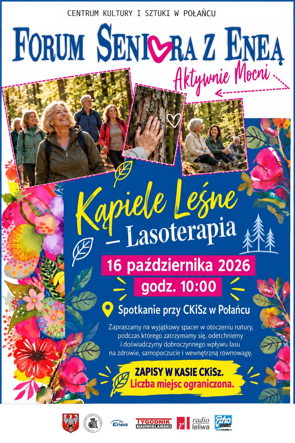 Plakat Centrum Kultury i&nbsp;Sztuki w&nbsp;Połańcu zapraszający na&nbsp;wydarzenie &bdquo;Forum Seniora z&nbsp;Eneą &ndash; Aktywnie Mocni&rdquo; pod hasłem &bdquo;Kąpiele Leśne &ndash; Lasoterapia&rdquo;. Spotkanie odbędzie się 16 października 2026 roku o&nbsp;godzinie 10:00. Miejscem zbi&oacute;rki jest Centrum Kultury i&nbsp;Sztuki w&nbsp;Połańcu. Wydarzenie obejmuje spacer w&nbsp;otoczeniu natury, podczas kt&oacute;rego uczestnicy będą mogli odpocząć, odetchnąć i&nbsp;doświadczyć korzystnego wpływu lasu na&nbsp;zdrowie, samopoczucie i&nbsp;wewnętrzną r&oacute;wnowagę. Obowiązują zapisy w&nbsp;kasie CKiSz, a&nbsp;liczba miejsc jest ograniczona. Plakat ma niebieskie tło z&nbsp;ż&oacute;łtymi i&nbsp;r&oacute;żowymi napisami, kolorowe motywy kwiatowe oraz&nbsp;fotografie senior&oacute;w spacerujących po lesie i&nbsp;odpoczywających na&nbsp;łonie natury. U dołu znajdują się logotypy organizator&oacute;w, partner&oacute;w i&nbsp;patron&oacute;w medialnych.