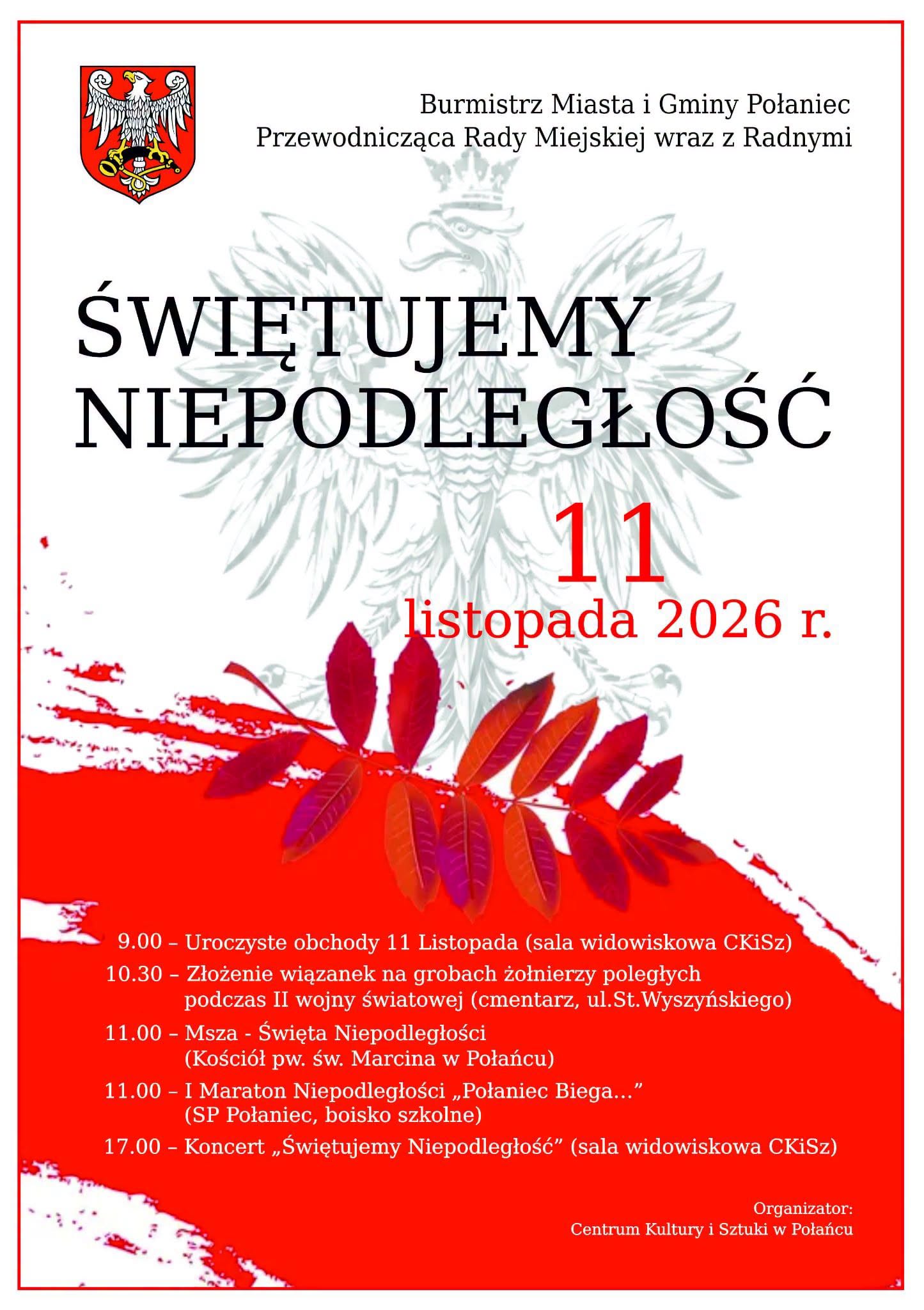 Świętujemy Niepodległość Plakat zapraszający na obchody Narodowego Święta Niepodległości 11 listopada 2026 roku w Połańcu. Na białym tle widnieje godło Polski, herb miasta oraz duży napis „Świętujemy Niepodległość”. Dolną część plakatu zdobią czerwono-białe motywy i liście w barwach narodowych. Program uroczystości obejmuje obchody w sali widowiskowej CKiSz o godz. 9.00, złożenie wiązanek na grobach poległych żołnierzy o godz. 10.30, mszę świętą w kościele pw. św. Marcina i I Maraton Niepodległości „Połaniec Biega…” o godz. 11.00 oraz koncert „Świętujemy Niepodległość” o godz. 17.00. Organizatorem wydarzenia jest Centrum Kultury i Sztuki w Połańcu.