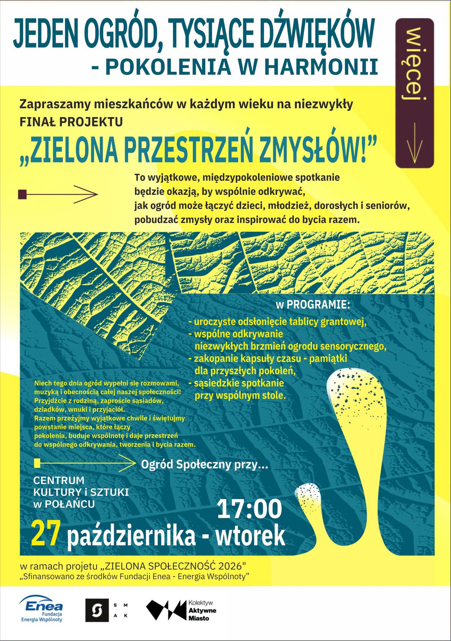 Plakat zapraszający na&nbsp;finał projektu &bdquo;Zielona przestrzeń zmysł&oacute;w!&rdquo; pod hasłem &bdquo;Jeden ogr&oacute;d, tysiące dźwięk&oacute;w &ndash; pokolenia w&nbsp;harmonii&rdquo;. Wydarzenie odbędzie się 27 października, we wtorek, o&nbsp;godz. 17.00 w&nbsp;Ogrodzie Społecznym przy Centrum Kultury i&nbsp;Sztuki w&nbsp;Połańcu. Spotkanie międzypokoleniowe będzie okazją do wsp&oacute;lnego odkrywania dźwięk&oacute;w ogrodu sensorycznego, rozm&oacute;w i&nbsp;integracji mieszkańc&oacute;w w&nbsp;każdym wieku. W programie uroczyste odsłonięcie tablicy grantowej, odkrywanie niezwykłych brzmień ogrodu, zakopanie kapsuły czasu dla przyszłych pokoleń oraz&nbsp;sąsiedzkie spotkanie przy wsp&oacute;lnym stole. Plakat utrzymany jest w&nbsp;kolorystyce ż&oacute;łtej i&nbsp;turkusowej, z&nbsp;dekoracyjnymi motywami liści i&nbsp;abstrakcyjnymi kształtami nawiązującymi do natury. Na dole znajdują się logotypy Fundacji Enea &ndash; Energia Wsp&oacute;lnoty, SAK i&nbsp;Kolektywu Aktywne Miasto. Wydarzenie organizowane jest w&nbsp;ramach projektu &bdquo;Zielona Społeczność 2026&rdquo;.