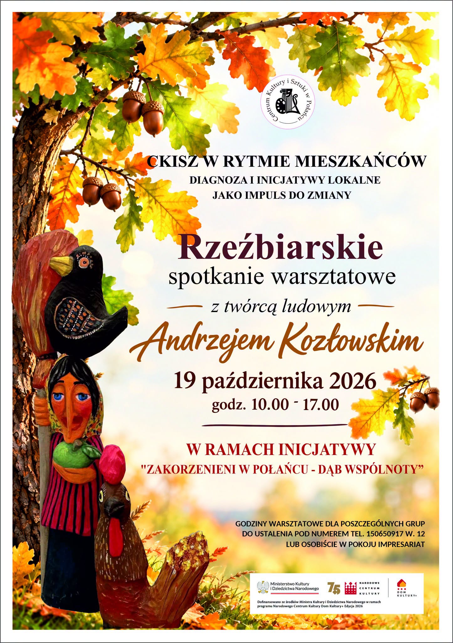 Plakat promujący warsztaty rzeźbiarskie z&nbsp;tw&oacute;rcą ludowym Andrzejem Kozłowskim, organizowane 19 października 2026 roku w&nbsp;godzinach 10:00&ndash;17:00 w&nbsp;ramach inicjatywy &bdquo;Zakorzenieni w&nbsp;Połańcu &ndash; Dąb Wsp&oacute;lnoty&rdquo;. Warsztaty odbywają się pod hasłem &bdquo;CKiSZ w&nbsp;rytmie mieszkańc&oacute;w. Diagnoza i&nbsp;inicjatywy lokalne jako impuls do zmiany&rdquo;. Plakat utrzymany jest w&nbsp;jesiennej kolorystyce, z&nbsp;motywem dębowych liści i&nbsp;żołędzi oraz&nbsp;drewnianymi rzeźbami ludowych ptak&oacute;w i&nbsp;postaci. Zawiera informację, że&nbsp;godziny warsztatowe dla poszczeg&oacute;lnych grup należy ustalić telefonicznie pod numerem 150650917, wewnętrzny 12, lub&nbsp;osobiście w&nbsp;pokoju impresariatu. Na dole znajdują się logotypy instytucji wspierających i&nbsp;finansujących inicjatywę.