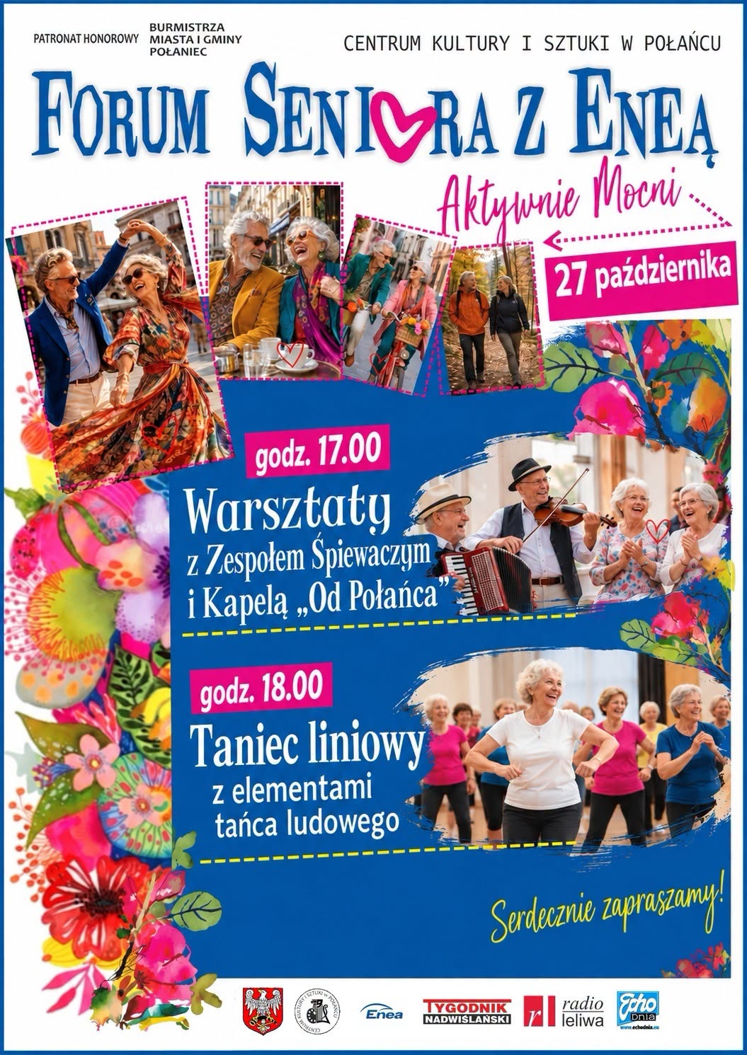 Plakat wydarzenia &bdquo;Forum Seniora z&nbsp;Eneą &ndash; Aktywnie Mocni&rdquo;, organizowanego przez Centrum Kultury i&nbsp;Sztuki w&nbsp;Połańcu. Wydarzenie odbędzie się 27 października. Program rozpoczyna się o&nbsp;godz. 17.00 warsztatami z&nbsp;Zespołem Śpiewaczym i&nbsp;Kapelą &bdquo;Od Połańca&rdquo;, a&nbsp;o godz. 18.00 zaplanowano taniec liniowy z&nbsp;elementami tańca ludowego. Na plakacie znajdują się zdjęcia aktywnych senior&oacute;w tańczących, spacerujących, śpiewających i&nbsp;spędzających wsp&oacute;lnie czas, a&nbsp;także kolorowe motywy kwiatowe. Na dole umieszczono logotypy organizator&oacute;w, patron&oacute;w i&nbsp;partner&oacute;w wydarzenia.