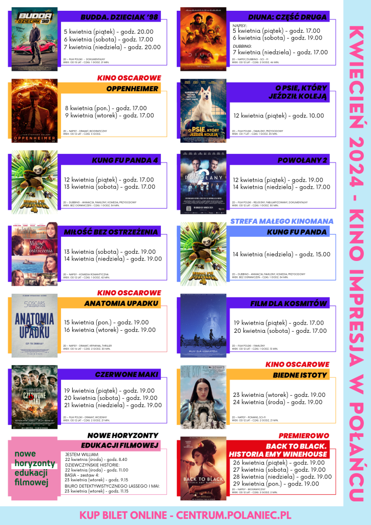 Plakat promujący filmy wyświetlane w kwietniu: Budda. Dzieciak '98 (5 kwietnia 20.00, 6 kwietnia godz. 17.00, 7 kwietnia godz. 20.00), Diuna. Część druga (5 kwietnia godz. 17.00, 6 kwietnia godz. 19.00, 7 kwietnia godz. 17.00), Oppenheimer - kino oscarowe (8 i 9 kwietnia godz. 17.00), Kung Fu Panda 4 (12 i 13 kwietnia godz. 17.00), Powołany 2 (12 kwietnia godz. 19.00, 14 kwietnia godz. 17.00), Miłość bez ostrzeżenia (13 i 14 kwietnia godz. 19.00), Anatomia Upadku - kino oscarowe (15 i 16 kwietnia godz. 19.00), Film dla kosmitów (19 i 20 kwietnia godz. 17.00), Czerwone maki (19, 20 i 21 kwietnia godz. 19.00), Biedne istoty - kino oscarowe (23 i 24 kwietnia godz. 19.00), Back to black. Historia Emy Winehouse - premierowo (26,27,28,29 kwietnia o godz. 19.00), Nowe horyzonty edukacji filmowej: film Jestem Wiliam - 22 kwietnia o godz. 8.40, Dziewczyńskie historie - 22 kwietnia o godz. 11.00, Basia - 23 kwietnia o godz. 9.15, Biuro detektywistyczne Lassego i Mai - 23 kwietnia o godz. 11.15)