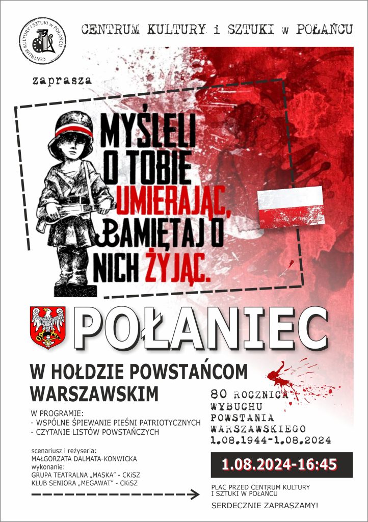 Połaniec w hołdzie powstańcom warszawskim - 80. rocznica wybuchu powstania warszawskiego 1.08.1944 - 1.08.2024. 
W programie: 
- wspólne śpiewanie pieśni patriotycznych, 
- czytania listów powstańczych. 
Scenariusz i reżyseria: Małgorzata Dalmata-Konwicka 
Wykonanie: Grupa teatralna "Maska" - CKiSz oraz klub seniora "Megawat". 
Serdecznie zapraszamy na plac przed Centrum Kultury i Sztuki w Połańcu - 1.08.2024 o godz. 16.45