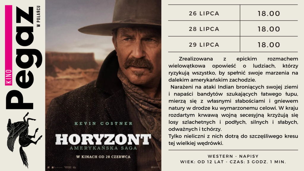 Kino "Pegaz" w Połańcu zaprasza na film "Horyzont". 
26 lipca  2024r. - godz. 18.00, 
28 lipca 2024r. - godz. 18.00, 
29 lipca 2024r. - godz. 18.00. 
Zrealizowana z epickim rozmachem wielowątkowa opowieść o ludziach, którzy ryzykują wszystko, by spełnić swoje marzenia na dalekim amerykańskim zachodzie. 
Narażeni na atak Indian broniących swojej ziemi i napaści bandytów szukających łatwego łupu, mierzą się z własnymi słabościami i gniewem natury w drodze ku wymarzonemu celowi. W kraju rozdartym krwawą wojną secesyjną, krzyżują się losy szlachetnych i podłych, silnych i słabych, odważnych i tchórzy. Tylko nieliczni z nich dotrą do szczęśliwego kresu tej wielkiej wędrówki. 
Western - napisy. Wiek: od 12 lat - czas: 3 godz. 1 min 