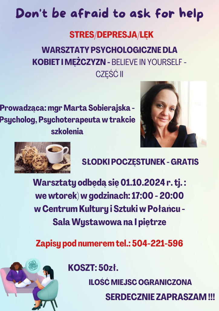 Don't be afraind to ask for help
Stres/Depresja/Lęk
Warsztaty psychologiczne dla kobiet i mężczyzn - believe in yourself - część II 

Prowadząca: mgr Marta Sobierajska - psycholog, psychoterapeutka w trakcie szkolenia 

Słodki poczęstunek - gratis 
Warsztaty odbędą się 01.10.2024r. tj.: we wtorek w godzinach 17.00 - 20.00 w CKiSz w Połańcu - sala wystawowa na I piętrze 
Zapisy pod numerem tel.: 504 221 596 
Koszt: 50 zł. 
Ilość miejsc ograniczona
Serdecznie zapraszam 