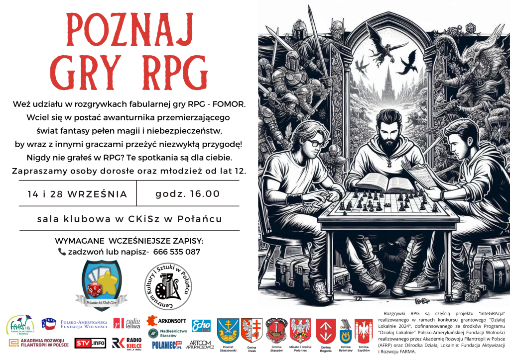 Poznaj gry RPG. 
Weź udział w rozgrywkach fabularnej gry RPG - FOMOR. 
Wciel się w postać awanturnika przemierzającego świat fantasy pełen magii i niebezpieczeństw, by wraz z innymi graczami przeżyć niezwykłą przygodę! 
Nigdy nie grałeś w RPG? Te spotkania są dla ciebie. Zapraszamy osoby dorosłe oraz młodzież od lat 12. 
14 i 28 września, godz. 16.00 sala klubowa w CKiSz w Połańcu. 
Wymagane wcześniej zapisy: zadzwoń lub napisz - 666 535 087. 
Rozgrywki RPG są częścią projektu "inteGRAcja" realizowanego w ramach konkursu grantowego "Działaj Lokalnie 2024" dofinansowanego ze środków Programu "Działaj Lokalnie" Polsko-Amerykańskiej Fundacji Wolności realizowanego przez Akademię Rozwoju Filantropii w Polsce (AFRP) oraz Ośrodka Działaj Lokalnie Fundacja Aktywizacji i Rozwoju Farma  