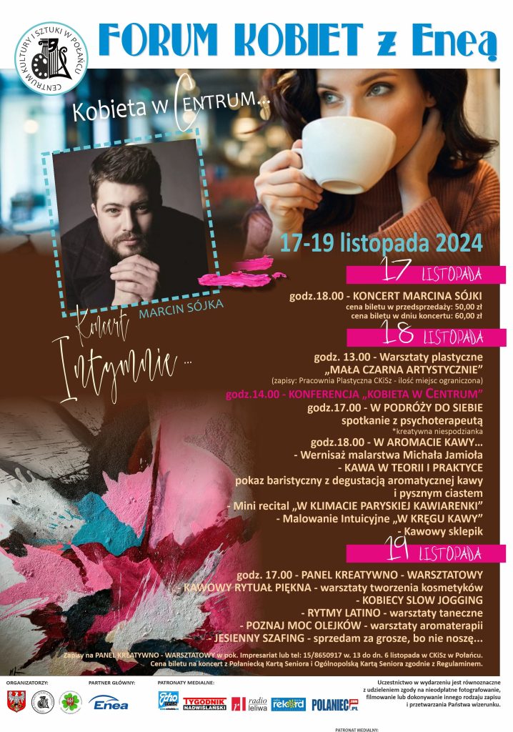 Plakt wydarzenia - Forum kobiet z Eneą. 
17 - 19 listopada 2024r. 
17 listopada: 
- godz. 18.00 - koncert Marcina Sójki (cena biletu w przedsprzedaży 50 zł, cena w dniu koncertu 60 zł); 
18 listopada:
- godz. 13.00 - warsztaty plastyczne "mała czarna artystycznie" (zapisy w pracowni plastycznej CKiSz - ilość miejsc ograniczona), 
- godz. 14.00 - konferencja "kobieta w centrum", 
- godz. 17.00 - spotkanie z psychoterapeutą "W  podróży do siebie", 
- godz. 18.00 - w aromacie kawy: wernisaż malarstwa Michała Jamioła, kawa w teorii i praktyce, czyli pokaz baristyczny z degustacją armoatycznej kawy i pysznym ciastem, mini recital "W klimacie paryskiej kawiarenki", malowanie intuicyjne "W kręgu kawy", kawowy sklepik; 
19 listopada:
- godz. 19.00 - panel kreatywno-warsztatowy:
- "Kawowy rytuał piękna" - warsztaty tworzenia kosmetyków, 
- kobiecy slow jogging, 
- rytmy latino - warsztaty taneczne, 
- poznaj moc olejków - warsztaty armoterapii, 
- jesienny szafing - sprzedam za grosze, bo nie noszę... 

Zapisy na panel kreatywno-warsztatowy w Impresariacie osobiście lub pok nr tel. 15 865 0917 wewn. 13 do dnia 6 listopada. 
Cena biletu na koncert Marcina Sójki z Połaniecką i Ogólnopolską Kartą Seniora zgodnie z Regulaminem - 45 zł. 
Uczestnictwo w wydarzeniu jest równoznaczne z udzieleniem zgody na nieodpłatne fotografowanie, filmowanie lub dokonywanie innego rodzaju zapisu i przetwarzania Państwa wizerunku. 

Na plakacie dominuje kolor brązowy, który ma kojarzyć się z kawą - motywem przewodnim wydarzenia. Napisy są w kolorze beżu, daty wyszczególniono, używając różowych pasków. 
Na plakacie znajduje się wizerunek Marcina Sójki oraz kobiety pijącej kawę z dużego, białego kubka. Na dole plakatu na białym pasku umieszczone są loga organizatorów (Miasta i Gminy Połaniec- Biały orzeł na czerwonym tle, CKiSz - czarny symbol, będący połączeniem maski aktorskiej, palety oraz liry na białym tle), parnera głównego Enea (granatowy napis_ oraz patronów medialnych: Echo dnia (biało- czarny napis na niebieskim tle), Tygodnika nadwiślańskeigo (czerwono-czarny napis), Radio Leliwa (czerwone litery "rl"), Rekord (białe litery na niebieskim tle), portal polaniec.com.pl (granatowe litery)