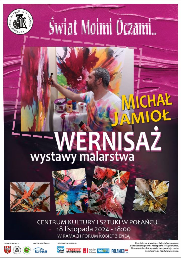 Plakat promujący "Świat Moimi Oczami"  - Wernisaż wystawy malarstwa Michała Jamioła 18 listopada 2024r. o godz. 18.00 w Centrum Kultury i Sztuki w Połańcu w ramach Forum Kobiet z Eneą. 
Uczestnictwo w wydarzeniu jest równoznaczne z udzieleniem zgody na nieodpłatne fotografowanie, filmowanie lub dokonywanie innego rodzaju zapisu i przetwarzania Państwa wizerunku.